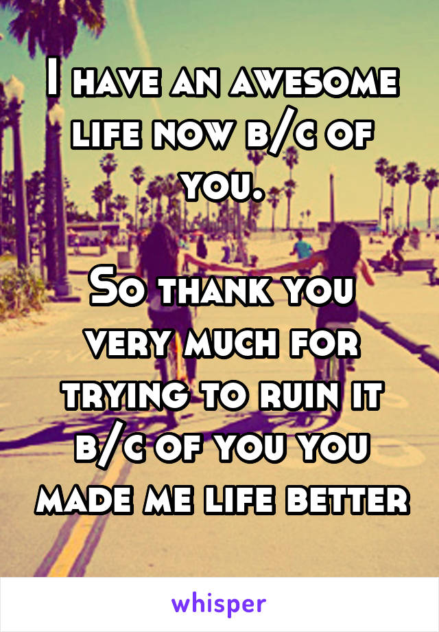 I have an awesome life now b/c of you.

So thank you very much for trying to ruin it b/c of you you made me life better 