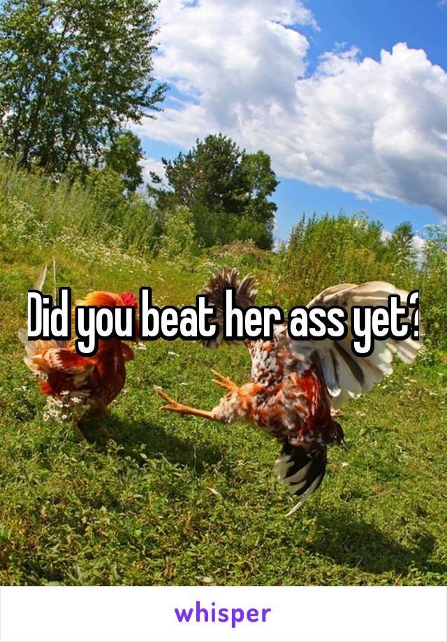 Did you beat her ass yet?