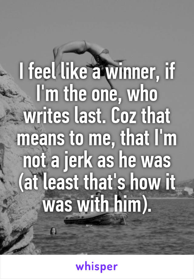 I feel like a winner, if I'm the one, who writes last. Coz that means to me, that I'm not a jerk as he was (at least that's how it was with him).