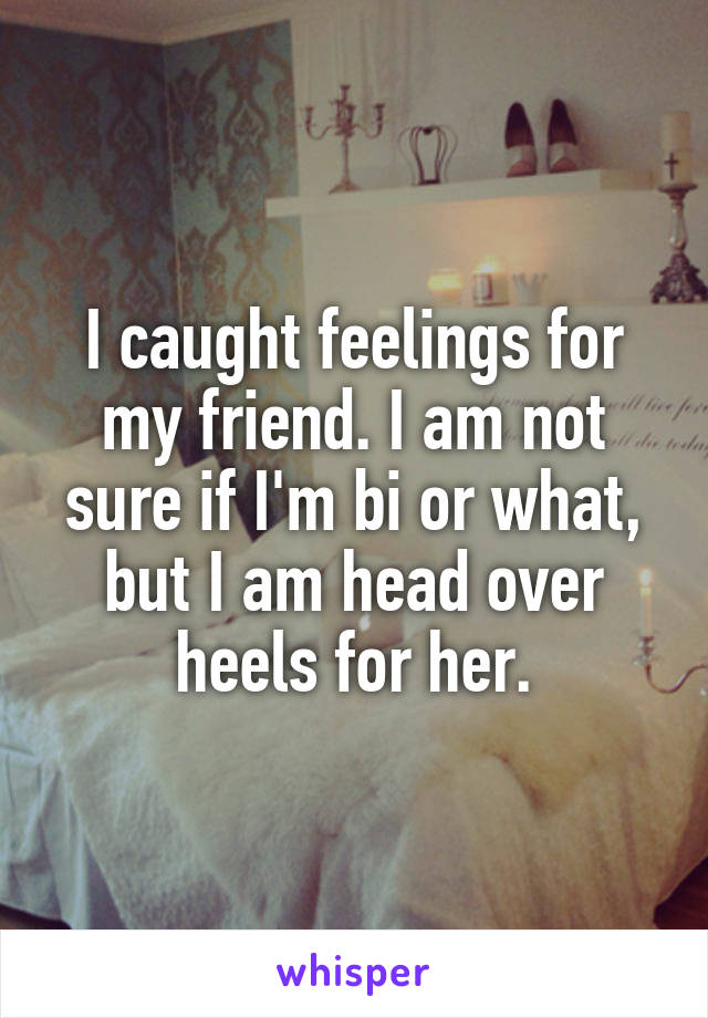 I caught feelings for my friend. I am not sure if I'm bi or what, but I am head over heels for her.
