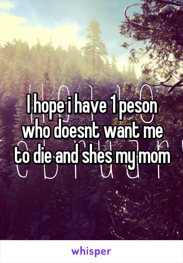 I hope i have 1 peson who doesnt want me to die and shes my mom
