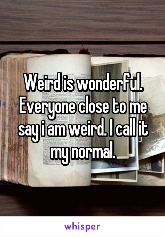 Weird is wonderful. Everyone close to me say i am weird. I call it my normal.