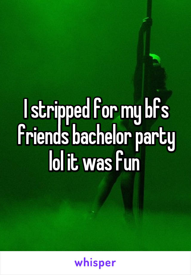 I stripped for my bfs friends bachelor party lol it was fun 