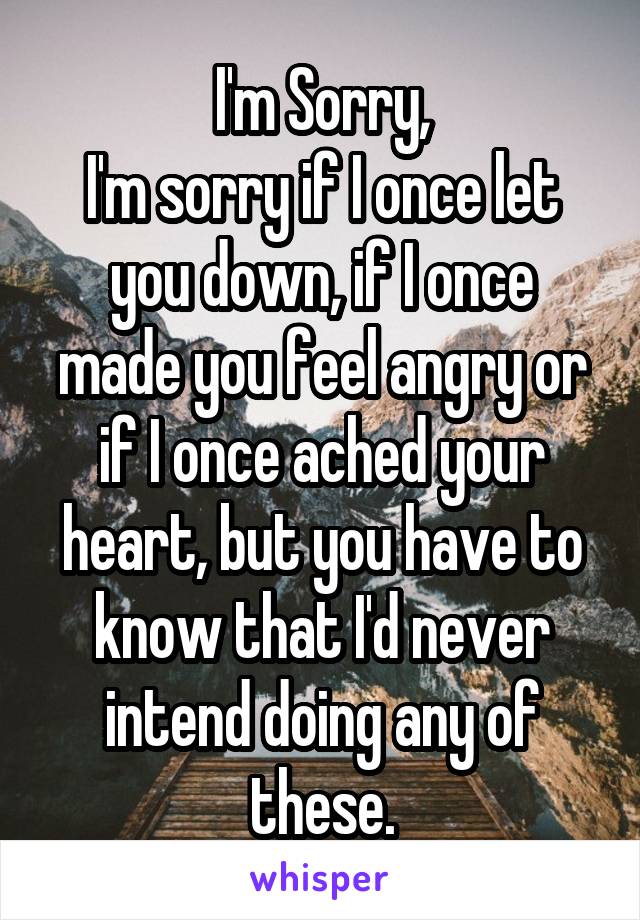 I'm Sorry,
I'm sorry if I once let you down, if I once made you feel angry or if I once ached your heart, but you have to know that I'd never intend doing any of these.