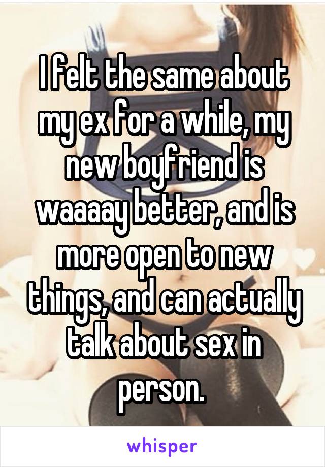 I felt the same about my ex for a while, my new boyfriend is waaaay better, and is more open to new things, and can actually talk about sex in person. 