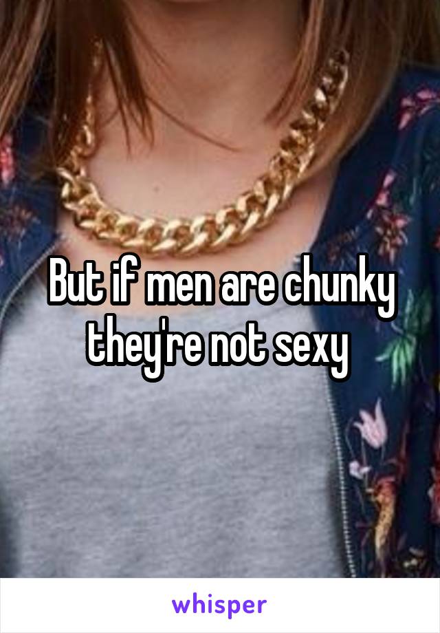 But if men are chunky they're not sexy 