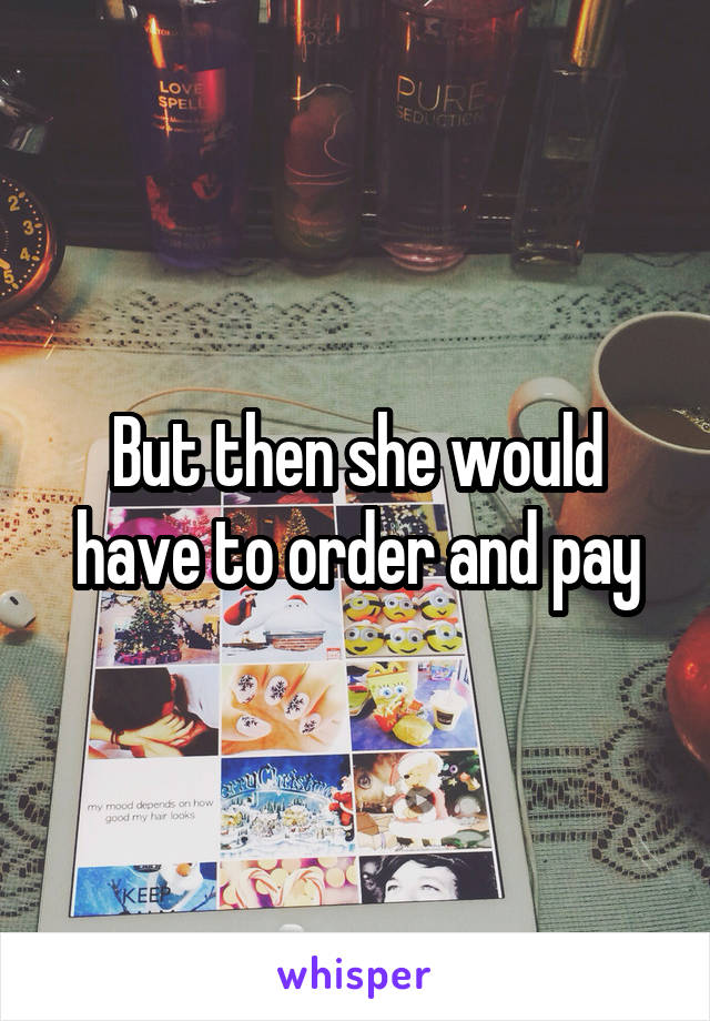 But then she would have to order and pay