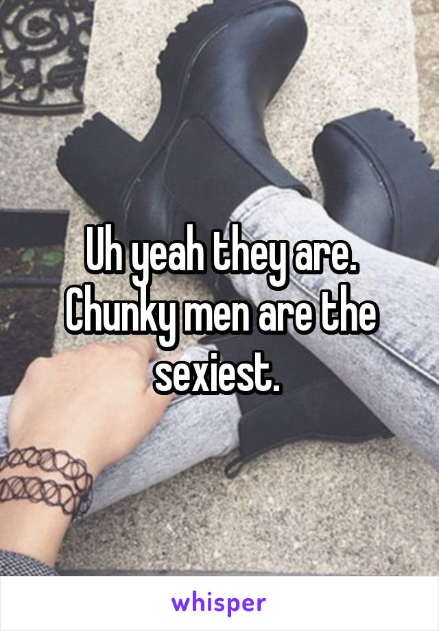 Uh yeah they are. Chunky men are the sexiest. 