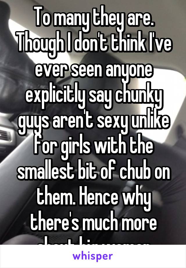 To many they are. Though I don't think I've ever seen anyone explicitly say chunky guys aren't sexy unlike for girls with the smallest bit of chub on them. Hence why there's much more about big women