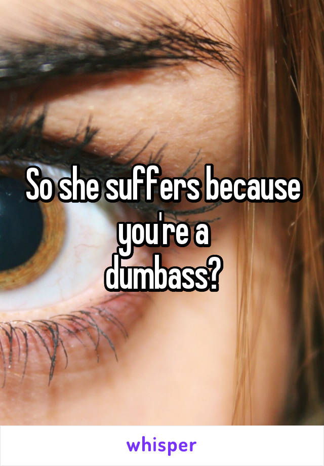 So she suffers because you're a
dumbass?