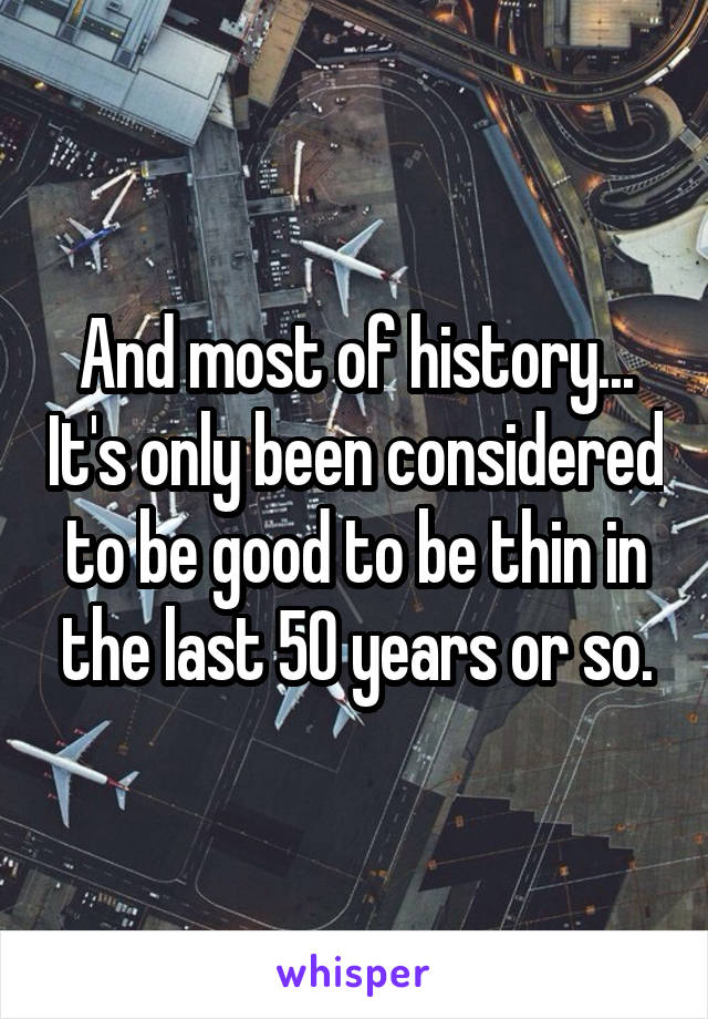 And most of history... It's only been considered to be good to be thin in the last 50 years or so.