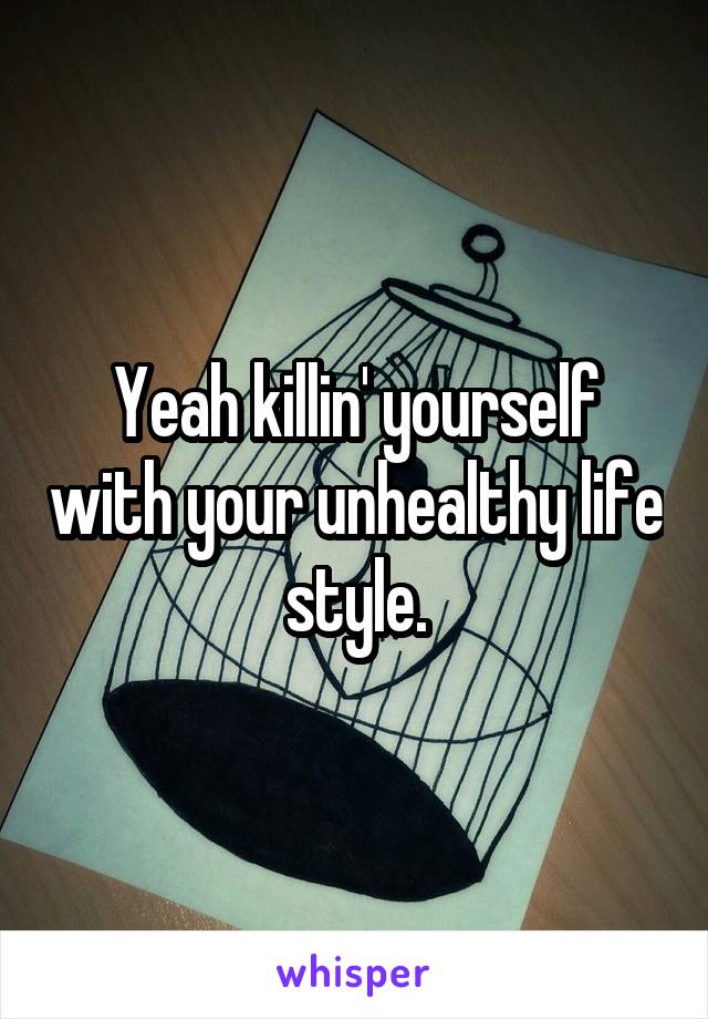 Yeah killin' yourself with your unhealthy life style.