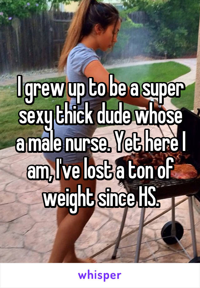 I grew up to be a super sexy thick dude whose a male nurse. Yet here I am, I've lost a ton of weight since HS.