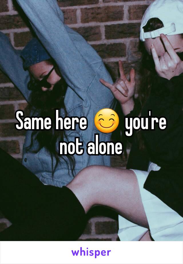 Same here 😊 you're not alone