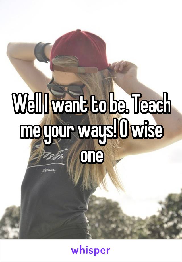 Well I want to be. Teach me your ways! O wise one