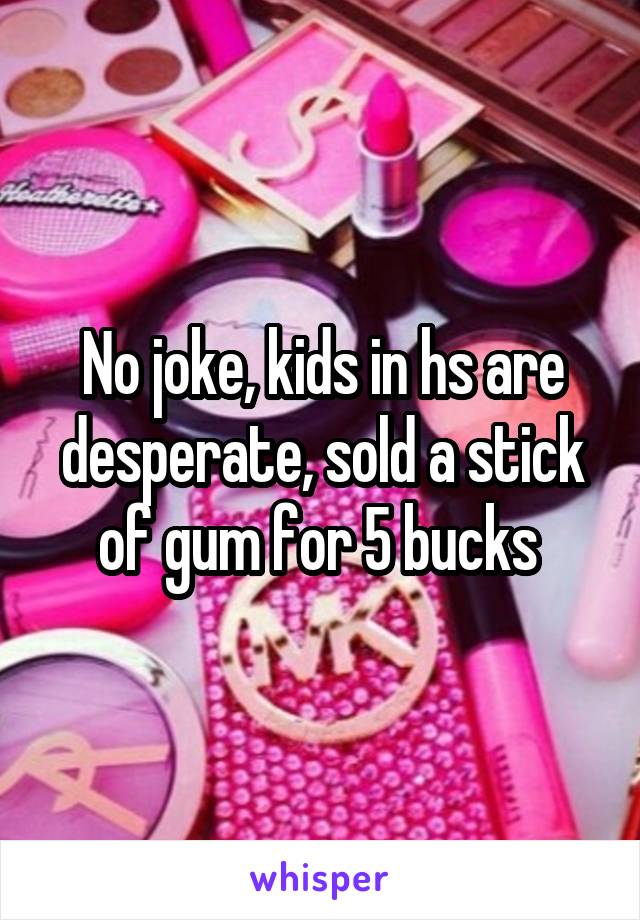 No joke, kids in hs are desperate, sold a stick of gum for 5 bucks 