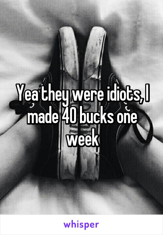 Yea they were idiots, I made 40 bucks one week