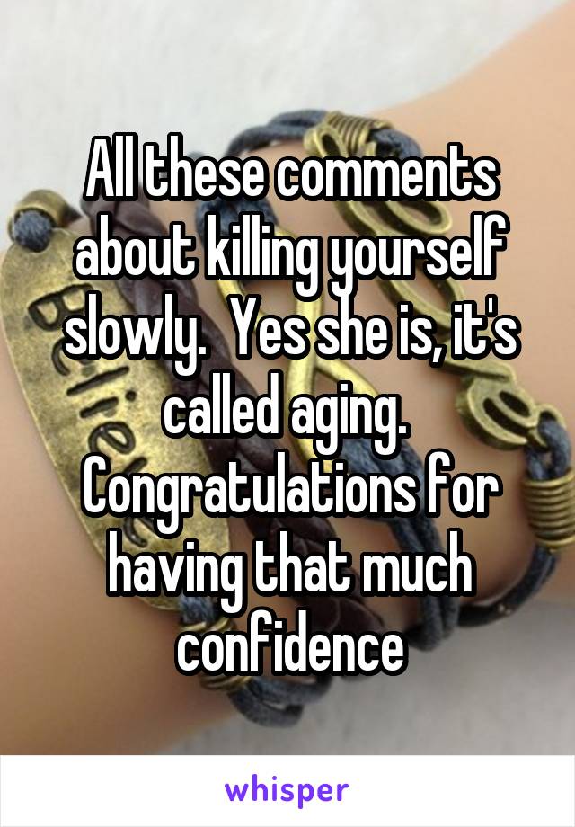 All these comments about killing yourself slowly.  Yes she is, it's called aging.  Congratulations for having that much confidence