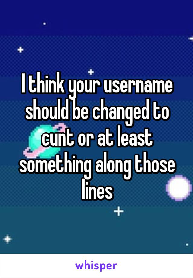 I think your username should be changed to cunt or at least something along those lines