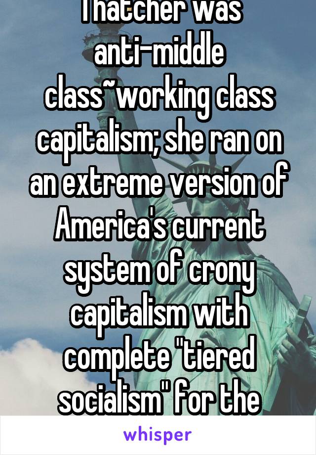 Thatcher was anti-middle class~working class capitalism; she ran on an extreme version of America's current system of crony capitalism with complete "tiered socialism" for the non-rich.