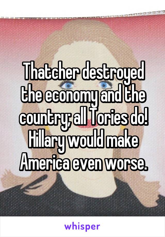 Thatcher destroyed the economy and the country; all Tories do! Hillary would make America even worse.