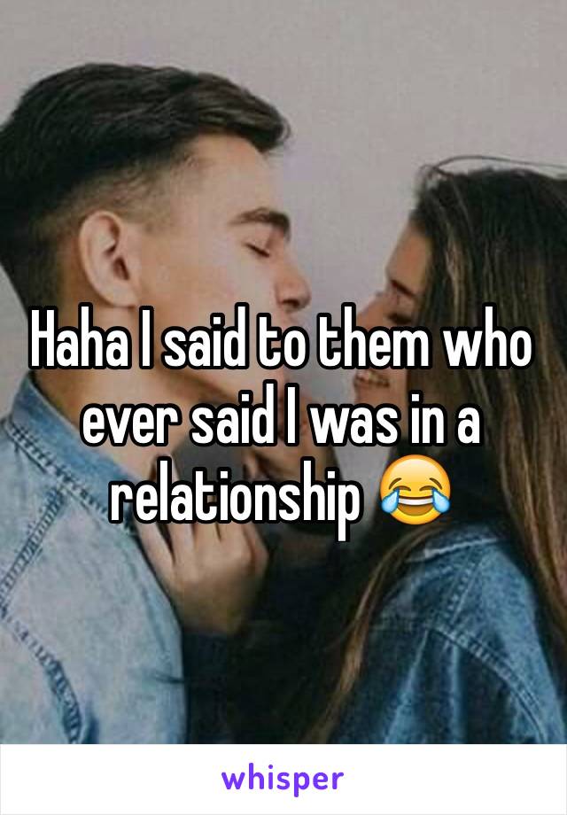 Haha I said to them who ever said I was in a relationship 😂