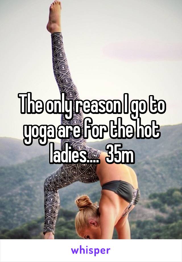 The only reason I go to yoga are for the hot ladies....  35m