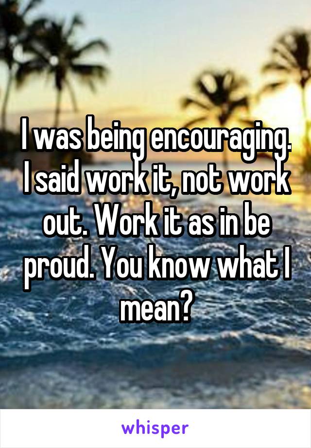 I was being encouraging. I said work it, not work out. Work it as in be proud. You know what I mean?