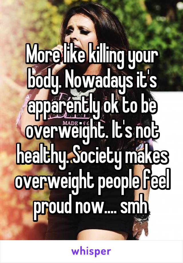 More like killing your body. Nowadays it's apparently ok to be overweight. It's not healthy. Society makes overweight people feel proud now.... smh 