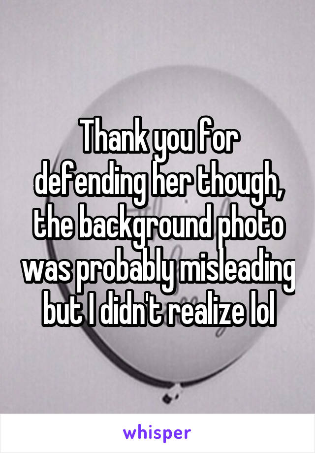 Thank you for defending her though, the background photo was probably misleading but I didn't realize lol