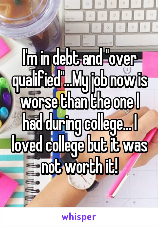 I'm in debt and "over qualified"...My job now is worse than the one I had during college... I loved college but it was not worth it!