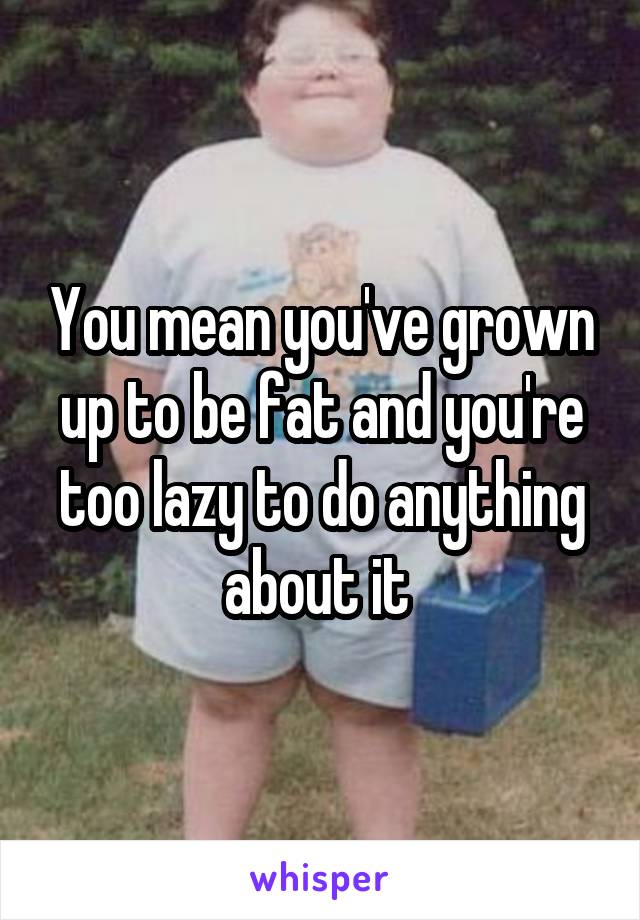 You mean you've grown up to be fat and you're too lazy to do anything about it 