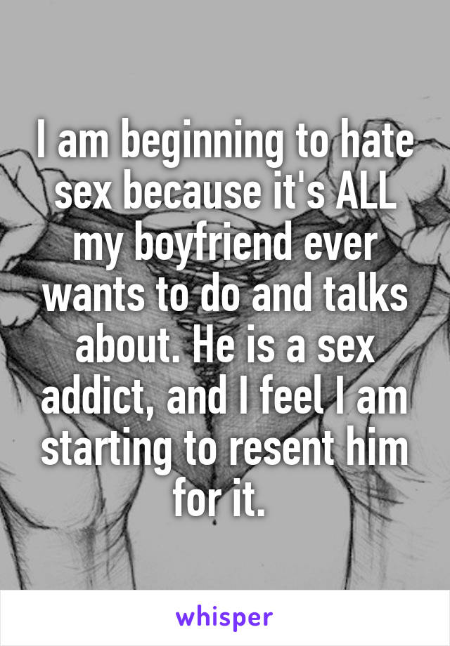 I am beginning to hate sex because it's ALL my boyfriend ever wants to do and talks about. He is a sex addict, and I feel I am starting to resent him for it. 