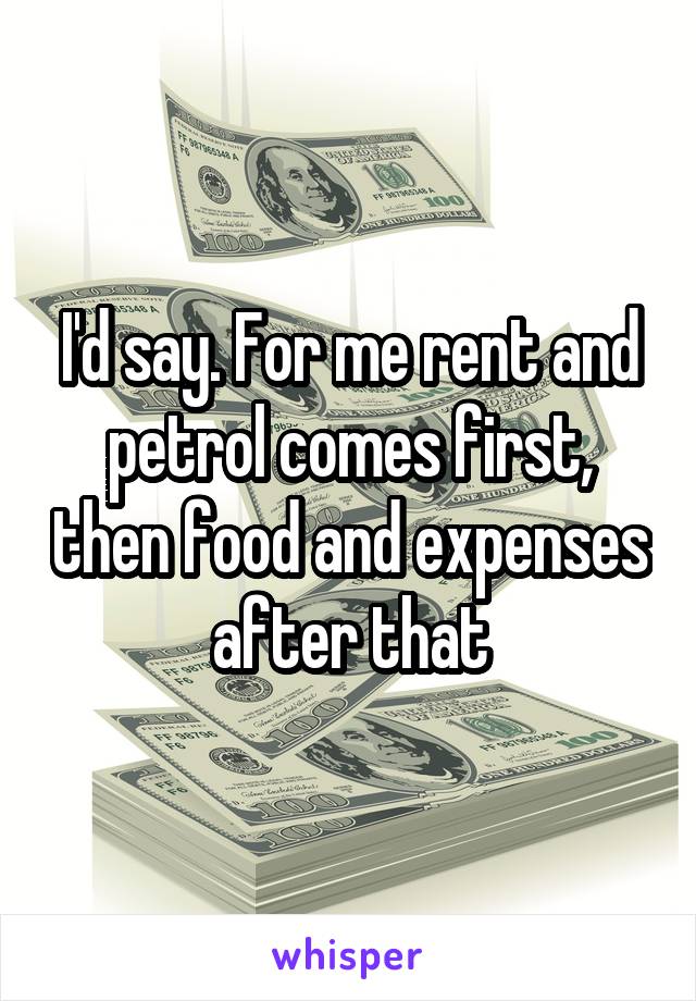 I'd say. For me rent and petrol comes first, then food and expenses after that