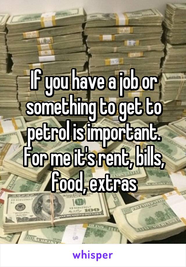 If you have a job or something to get to petrol is important.
For me it's rent, bills, food, extras