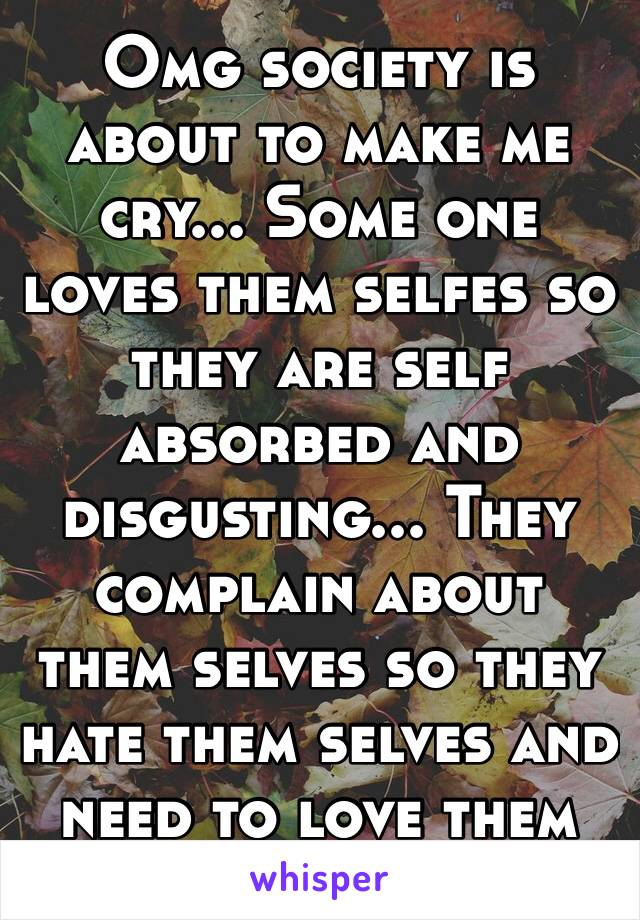 Omg society is about to make me cry... Some one loves them selfes so they are self absorbed and disgusting... They complain about them selves so they hate them selves and need to love them selves 😪😪