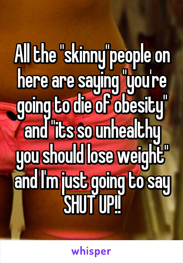 All the "skinny"people on here are saying "you're going to die of obesity" and "its so unhealthy you should lose weight" and I'm just going to say SHUT UP!!