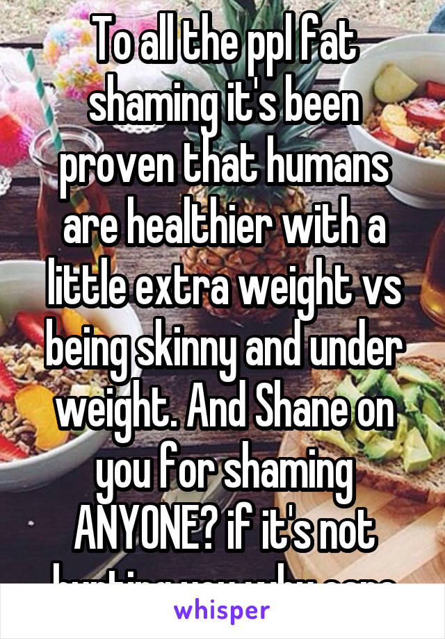 To all the ppl fat shaming it's been proven that humans are healthier with a little extra weight vs being skinny and under weight. And Shane on you for shaming ANYONE? if it's not hurting you why care