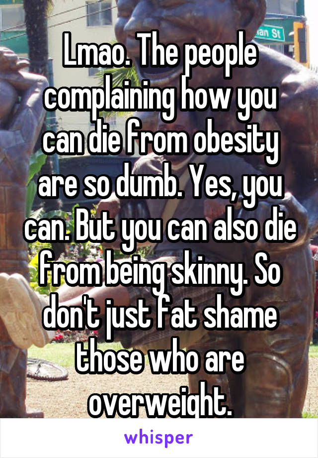 Lmao. The people complaining how you can die from obesity are so dumb. Yes, you can. But you can also die from being skinny. So don't just fat shame those who are overweight.