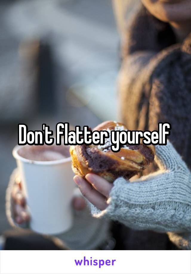 Don't flatter yourself 