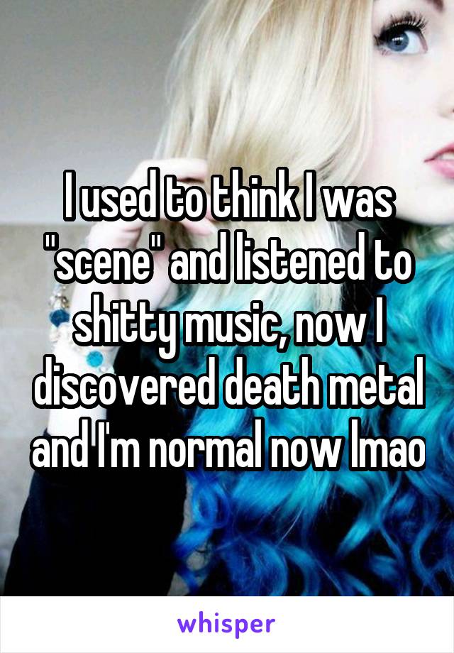 I used to think I was "scene" and listened to shitty music, now I discovered death metal and I'm normal now lmao