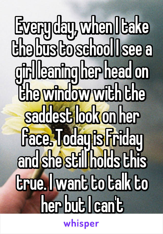 Every day, when I take the bus to school I see a girl leaning her head on the window with the saddest look on her face. Today is Friday and she still holds this true. I want to talk to her but I can't