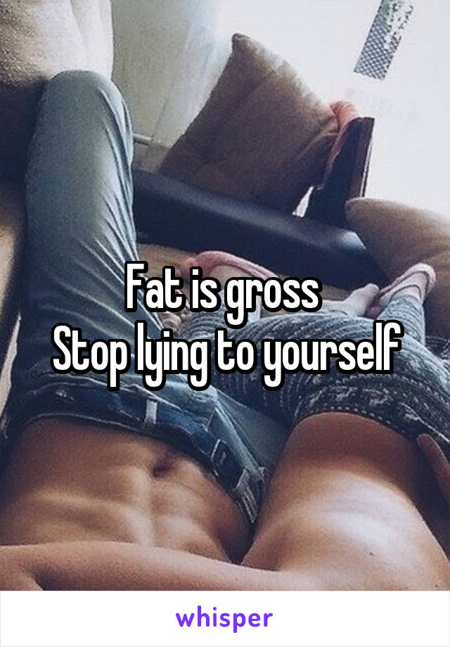 Fat is gross 
Stop lying to yourself