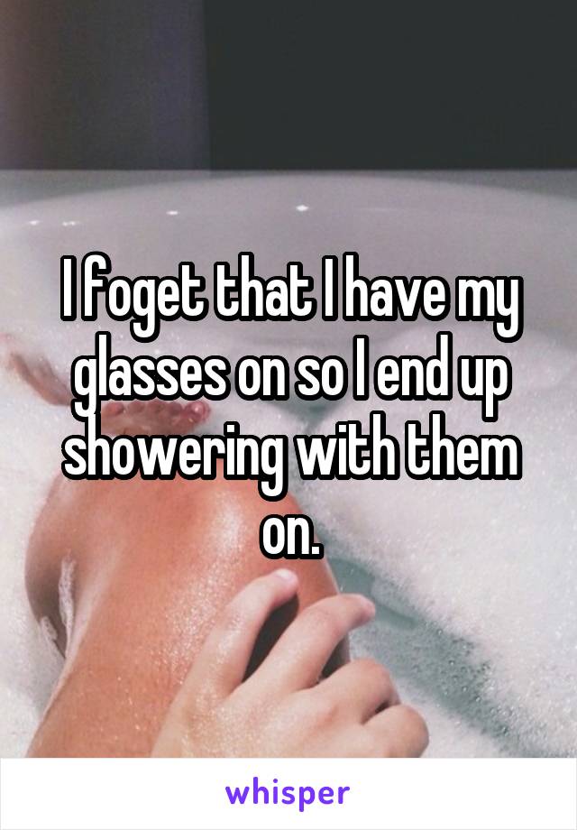 I foget that I have my glasses on so I end up showering with them on.