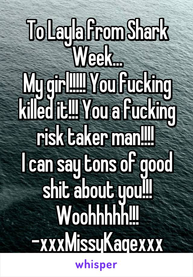 To Layla from Shark Week...
My girl!!!!! You fucking killed it!!! You a fucking risk taker man!!!! 
I can say tons of good shit about you!!!
Woohhhhh!!!
-xxxMissyKagexxx