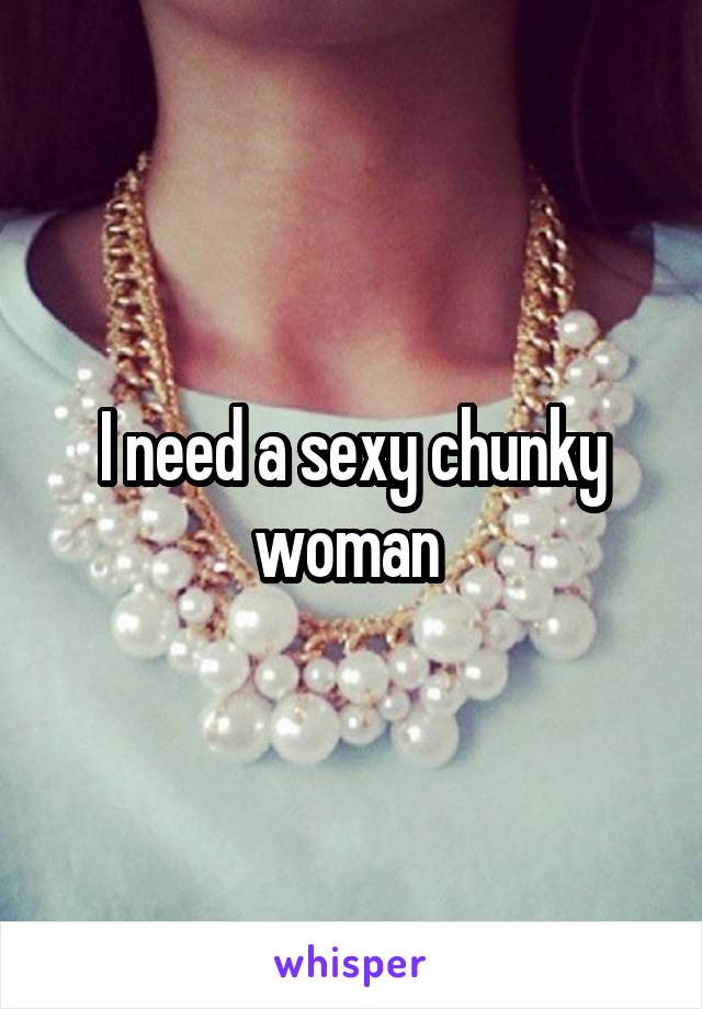 I need a sexy chunky woman 