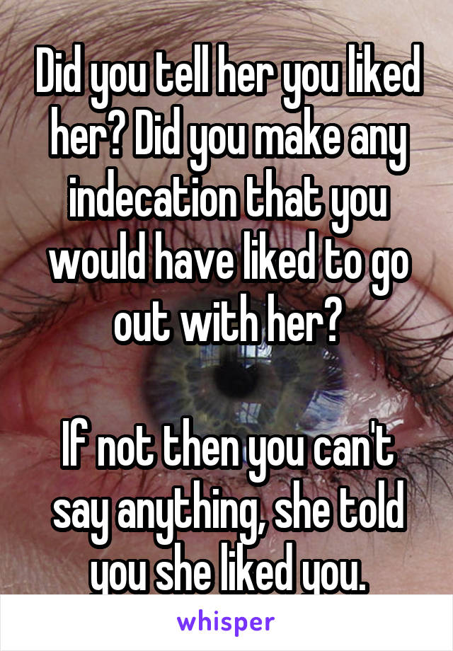 Did you tell her you liked her? Did you make any indecation that you would have liked to go out with her?

If not then you can't say anything, she told you she liked you.