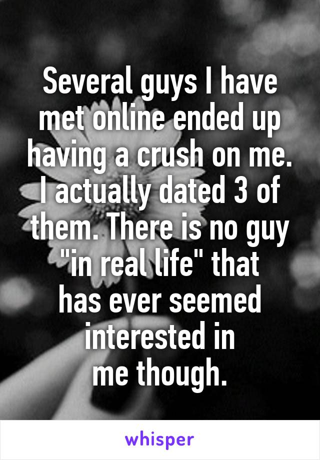 Several guys I have met online ended up having a crush on me. I actually dated 3 of them. There is no guy "in real life" that
has ever seemed interested in
me though.