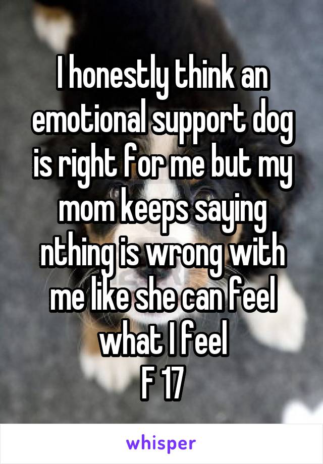 I honestly think an emotional support dog is right for me but my mom keeps saying nthing is wrong with me like she can feel what I feel
F 17