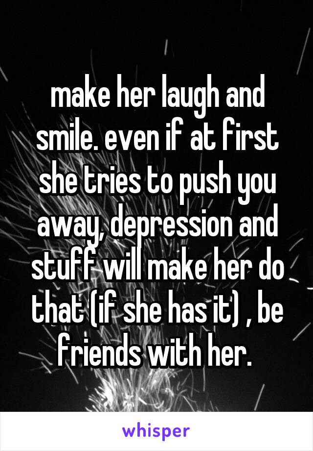 make her laugh and smile. even if at first she tries to push you away, depression and stuff will make her do that (if she has it) , be friends with her. 